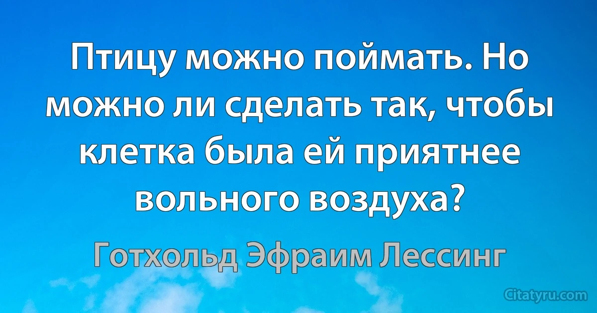 Птицу можно поймать. Но можно ли сделать так, чтобы клетка была ей приятнее вольного воздуха? (Готхольд Эфраим Лессинг)