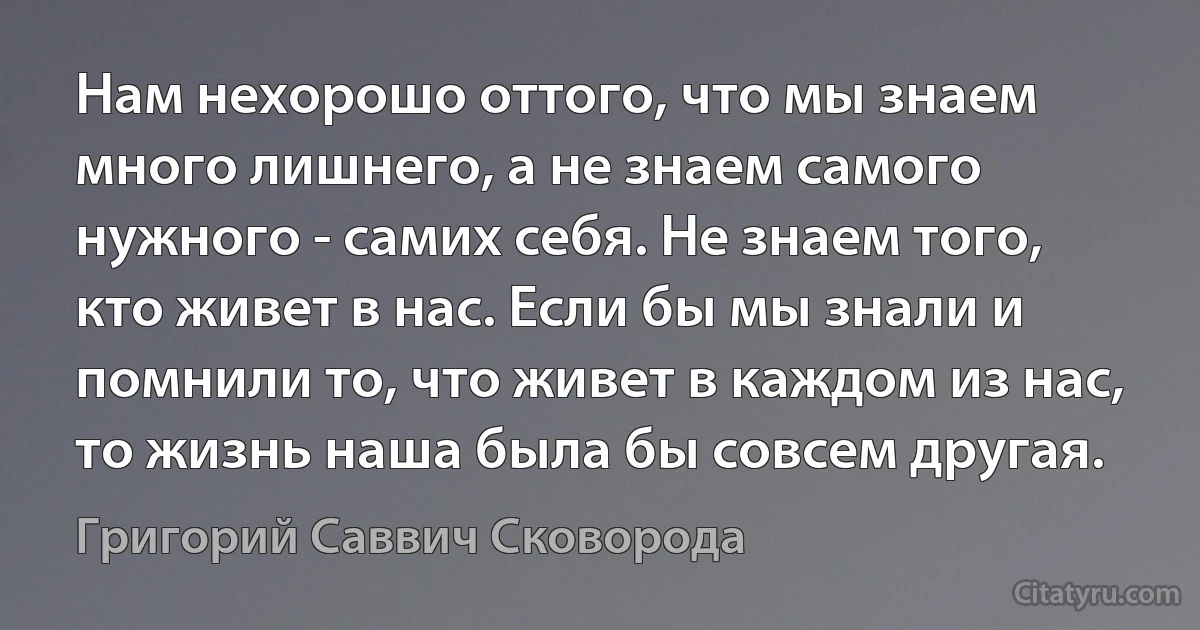 Нам нехорошо оттого, что мы знаем много лишнего, а не знаем самого нужного - самих себя. Не знаем того, кто живет в нас. Если бы мы знали и помнили то, что живет в каждом из нас, то жизнь наша была бы совсем другая. (Григорий Саввич Сковорода)