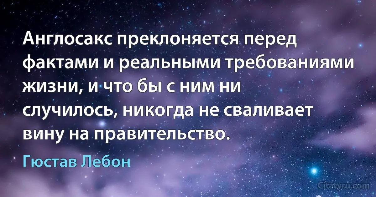 Англосакс преклоняется перед фактами и реальными требованиями жизни, и что бы с ним ни случилось, никогда не сваливает вину на правительство. (Гюстав Лебон)