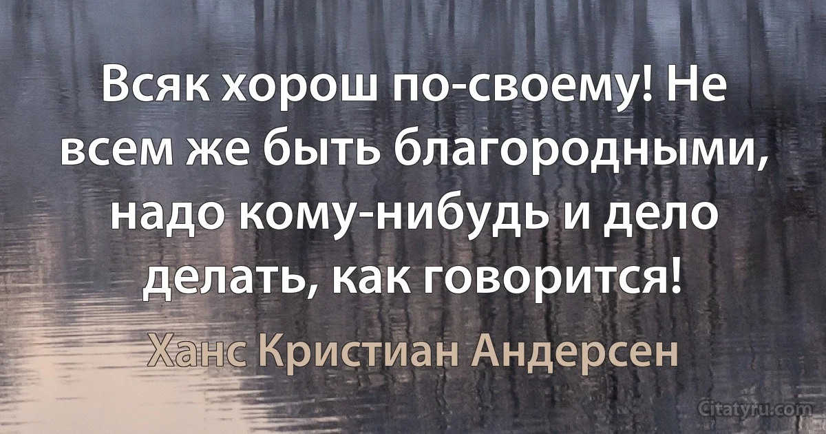 Всяк хорош по-своему! Не всем же быть благородными, надо кому-нибудь и дело делать, как говорится! (Ханс Кристиан Андерсен)