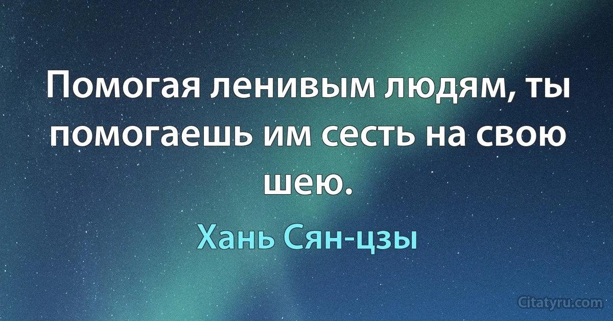 Помогая ленивым людям, ты помогаешь им сесть на свою шею. (Хань Сян-цзы)