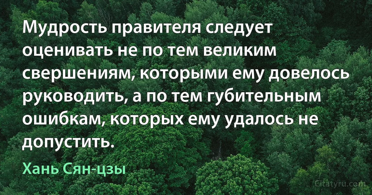 Мудрость правителя следует оценивать не по тем великим свершениям, которыми ему довелось руководить, а по тем губительным ошибкам, которых ему удалось не допустить. (Хань Сян-цзы)