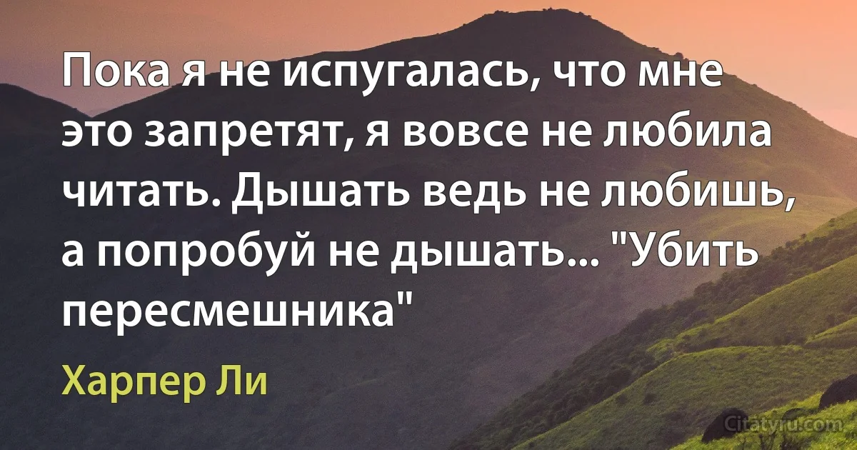 Пока я не испугалась, что мне это запретят, я вовсе не любила читать. Дышать ведь не любишь, а попробуй не дышать... "Убить пересмешника" (Харпер Ли)