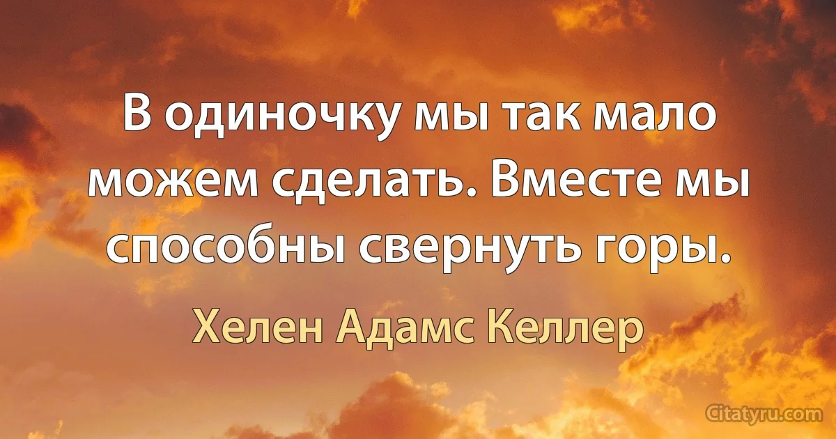 В одиночку мы так мало можем сделать. Вместе мы способны свернуть горы. (Хелен Адамс Келлер)