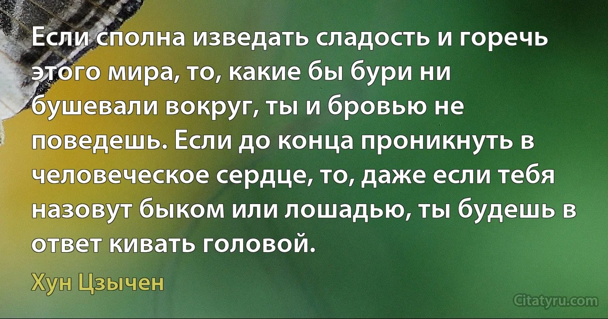 Если сполна изведать сладость и горечь этого мира, то, какие бы бури ни бушевали вокруг, ты и бровью не поведешь. Если до конца проникнуть в человеческое сердце, то, даже если тебя назовут быком или лошадью, ты будешь в ответ кивать головой. (Хун Цзычен)