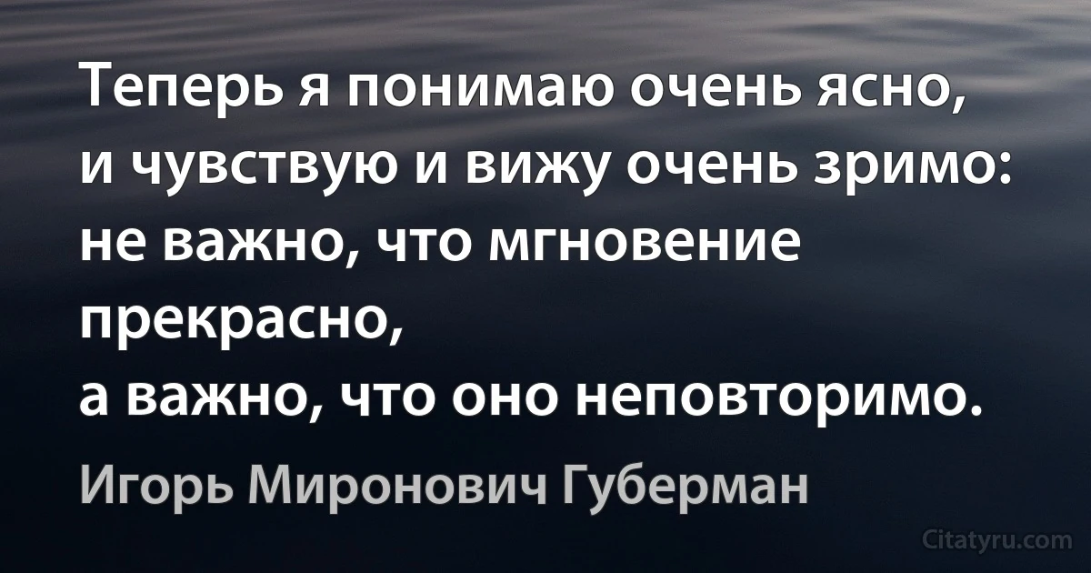 Теперь я понимаю очень ясно,
и чувствую и вижу очень зримо:
не важно, что мгновение прекрасно,
а важно, что оно неповторимо. (Игорь Миронович Губерман)