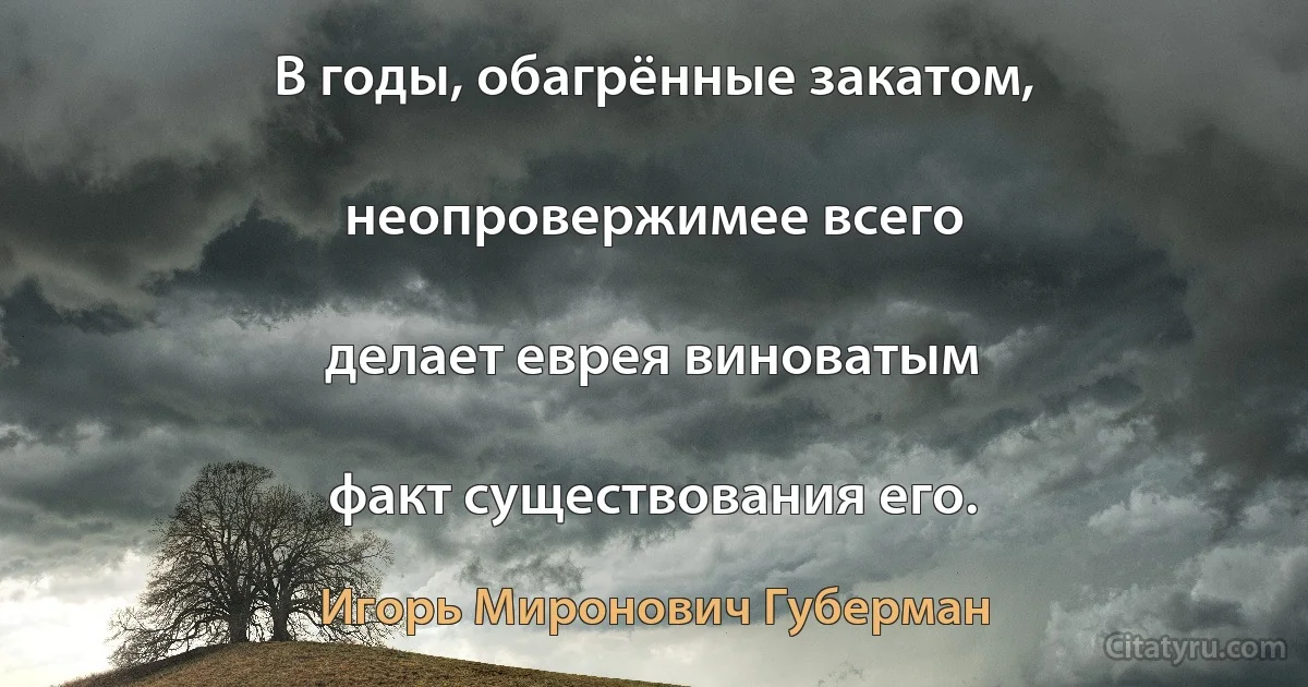 В годы, обагрённые закатом,

неопровержимее всего

делает еврея виноватым

факт существования его. (Игорь Миронович Губерман)