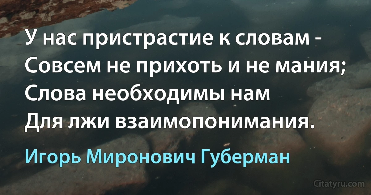 У нас пристрастие к словам -
Совсем не прихоть и не мания;
Слова необходимы нам
Для лжи взаимопонимания. (Игорь Миронович Губерман)