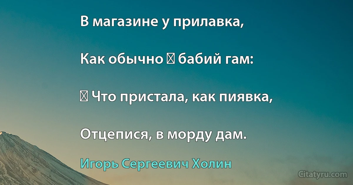 В магазине у прилавка,

Как обычно ― бабий гам:

― Что пристала, как пиявка,

Отцепися, в морду дам. (Игорь Сергеевич Холин)