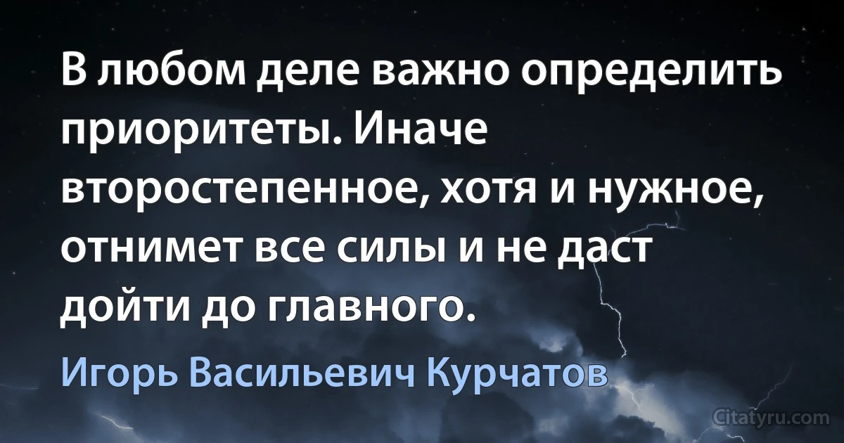 В любом деле важно определить приоритеты. Иначе второстепенное, хотя и нужное, отнимет все силы и не даст дойти до главного. (Игорь Васильевич Курчатов)