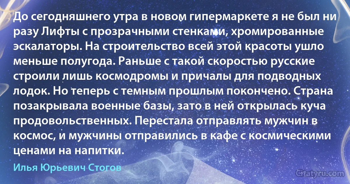 До сегодняшнего утра в новом гипермаркете я не был ни разу Лифты с прозрачными стенками, хромированные эскалаторы. На строительство всей этой красоты ушло меньше полугода. Раньше с такой скоростью русские строили лишь космодромы и причалы для подводных лодок. Но теперь с темным прошлым покончено. Страна позакрывала военные базы, зато в ней открылась куча продовольственных. Перестала отправлять мужчин в космос, и мужчины отправились в кафе с космическими ценами на напитки. (Илья Юрьевич Стогов)