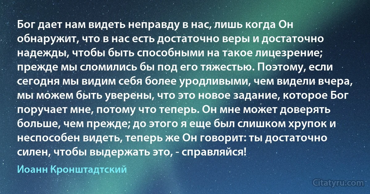 Бог дает нам видеть неправду в нас, лишь когда Он обнаружит, что в нас есть достаточно веры и достаточно надежды, чтобы быть способными на такое лицезрение; прежде мы сломились бы под его тяжестью. Поэтому, если сегодня мы видим себя более уродливыми, чем видели вчера, мы можем быть уверены, что это новое задание, которое Бог поручает мне, потому что теперь. Он мне может доверять больше, чем прежде; до этого я еще был слишком хрупок и неспособен видеть, теперь же Он говорит: ты достаточно силен, чтобы выдержать это, - справляйся! (Иоанн Кронштадтский)