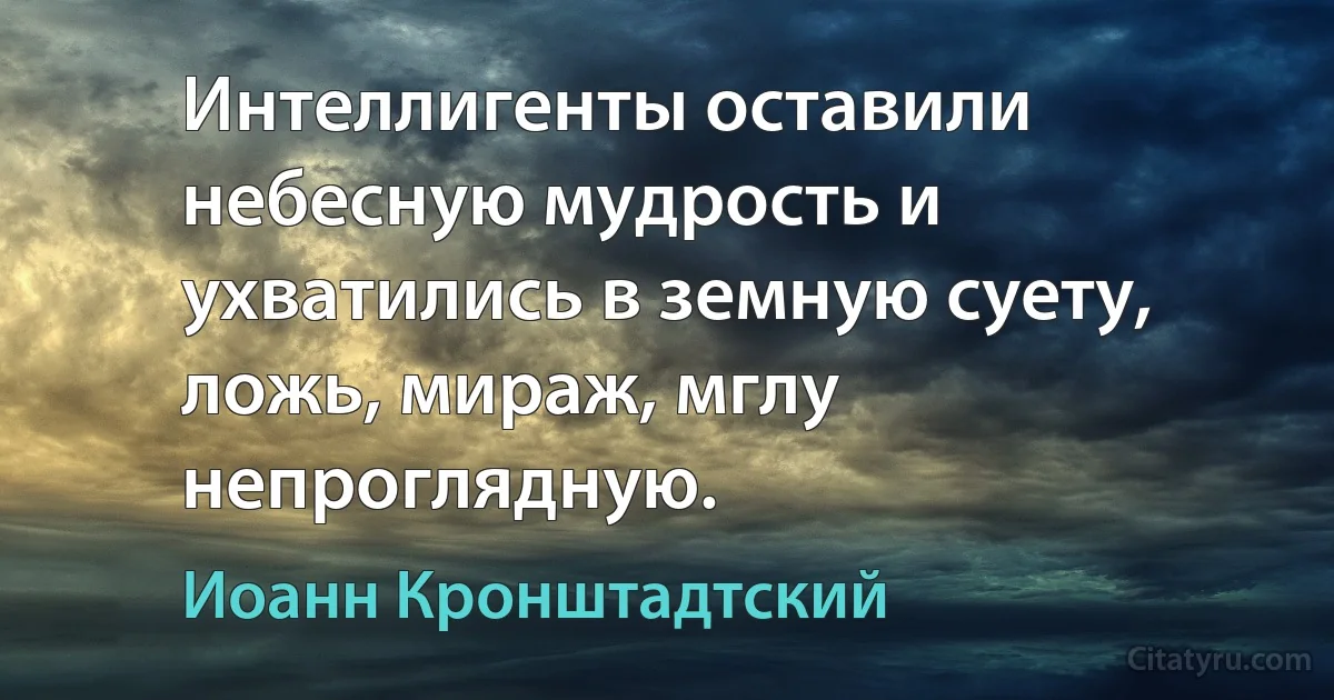 Интеллигенты оставили небесную мудрость и ухватились в земную суету, ложь, мираж, мглу непроглядную. (Иоанн Кронштадтский)