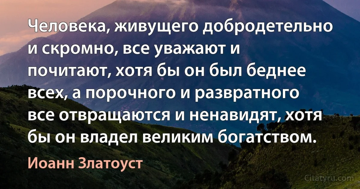 Человека, живущего добродетельно и скромно, все уважают и почитают, хотя бы он был беднее всех, а порочного и развратного все отвращаются и ненавидят, хотя бы он владел великим богатством. (Иоанн Златоуст)