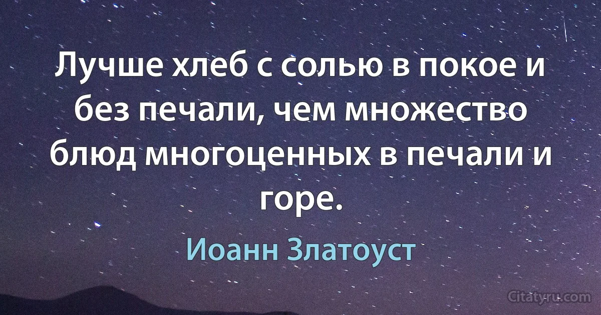 Лучше хлеб с солью в покое и без печали, чем множество блюд многоценных в печали и горе. (Иоанн Златоуст)