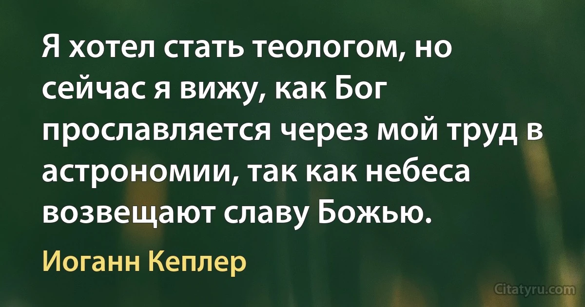 Я хотел стать теологом, но сейчас я вижу, как Бог прославляется через мой труд в астрономии, так как небеса возвещают славу Божью. (Иоганн Кеплер)