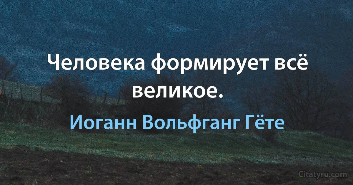 Человека формирует всё великое. (Иоганн Вольфганг Гёте)