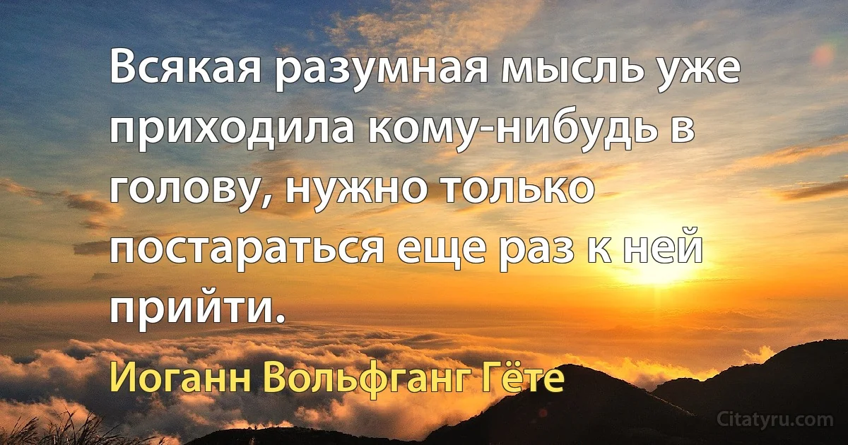 Всякая разумная мысль уже приходила кому-нибудь в голову, нужно только постараться еще раз к ней прийти. (Иоганн Вольфганг Гёте)