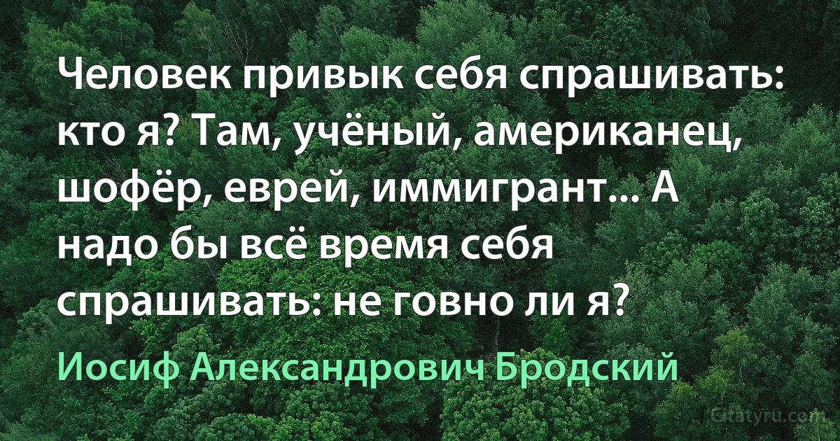 Человек привык себя спрашивать: кто я? Там, учёный, американец, шофёр, еврей, иммигрант... А надо бы всё время себя спрашивать: не говно ли я? (Иосиф Александрович Бродский)