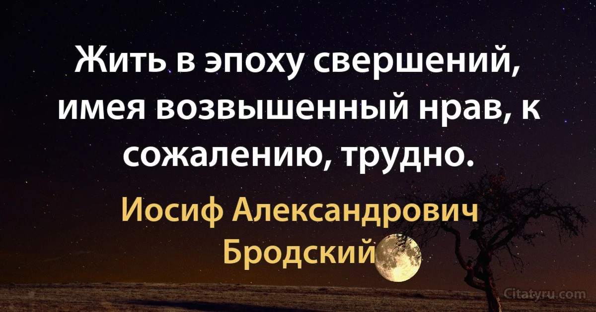 Жить в эпоху свершений, имея возвышенный нрав, к сожалению, трудно. (Иосиф Александрович Бродский)