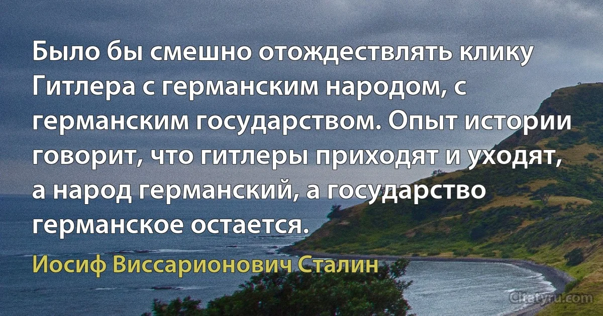 Было бы смешно отождествлять клику Гитлера с германским народом, с германским государством. Опыт истории говорит, что гитлеры приходят и уходят, а народ германский, а государство германское остается. (Иосиф Виссарионович Сталин)