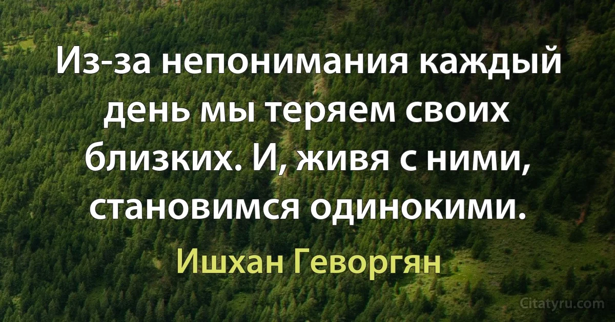 Из-за непонимания каждый день мы теряем своих близких. И, живя с ними, становимся одинокими. (Ишхан Геворгян)