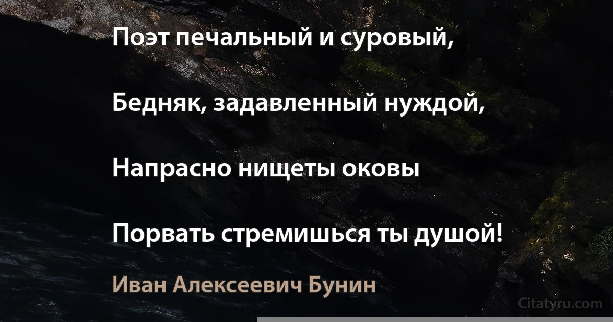 Поэт печальный и суровый,

Бедняк, задавленный нуждой,

Напрасно нищеты оковы

Порвать стремишься ты душой! (Иван Алексеевич Бунин)