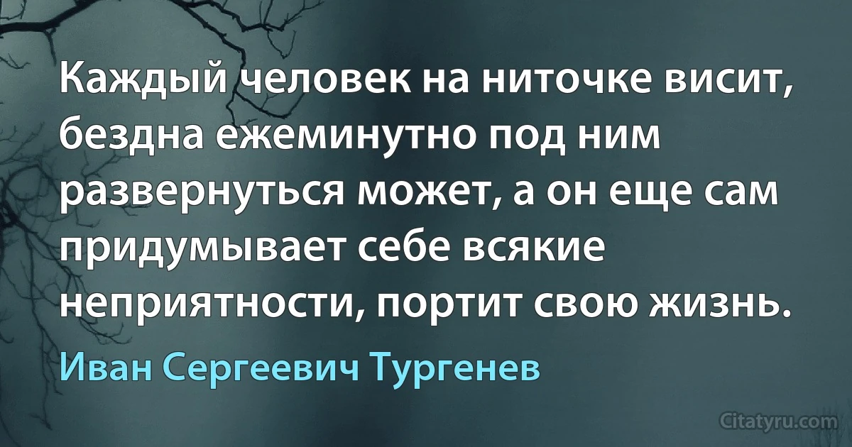 Каждый человек на ниточке висит, бездна ежеминутно под ним развернуться может, а он еще сам придумывает себе всякие неприятности, портит свою жизнь. (Иван Сергеевич Тургенев)