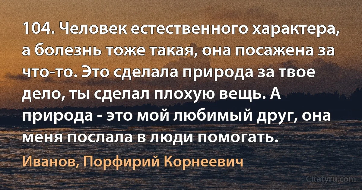 104. Человек естественного характера, а болезнь тоже такая, она посажена за что-то. Это сделала природа за твое дело, ты сделал плохую вещь. А природа - это мой любимый друг, она меня послала в люди помогать. (Иванов, Порфирий Корнеевич)