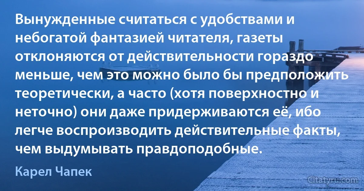 Вынужденные считаться с удобствами и небогатой фантазией читателя, газеты отклоняются от действительности гораздо меньше, чем это можно было бы предположить теоретически, а часто (хотя поверхностно и неточно) они даже придерживаются её, ибо легче воспроизводить действительные факты, чем выдумывать правдоподобные. (Карел Чапек)