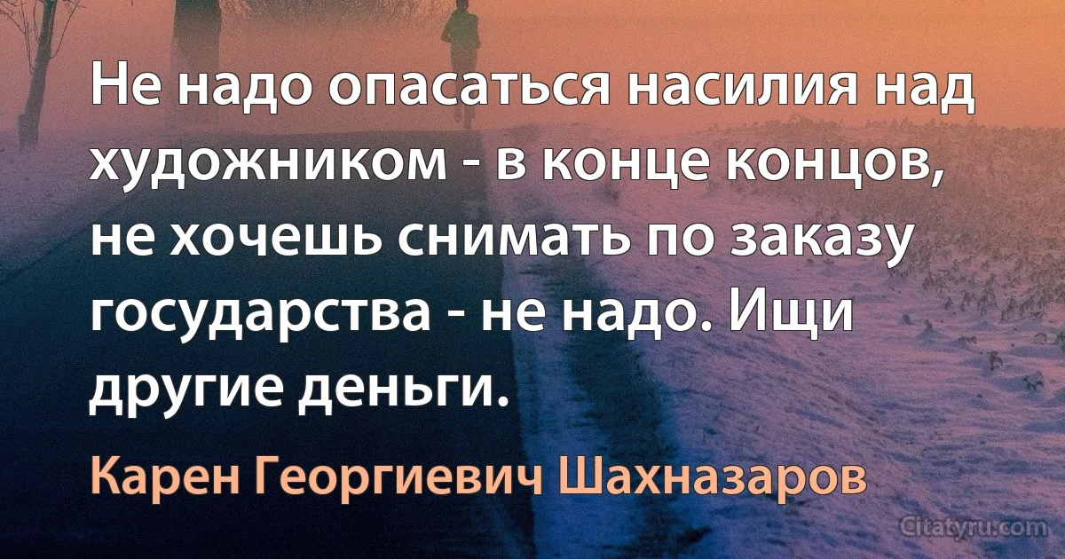 Не надо опасаться насилия над художником - в конце концов, не хочешь снимать по заказу государства - не надо. Ищи другие деньги. (Карен Георгиевич Шахназаров)