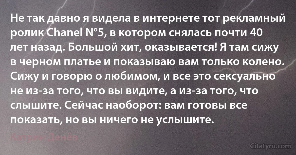 Не так давно я видела в интернете тот рекламный ролик Chanel N°5, в котором снялась почти 40 лет назад. Большой хит, оказывается! Я там сижу в черном платье и показываю вам только колено. Сижу и говорю о любимом, и все это сексуально не из-за того, что вы видите, а из-за того, что слышите. Сейчас наоборот: вам готовы все показать, но вы ничего не услышите. (Катрин Денёв)