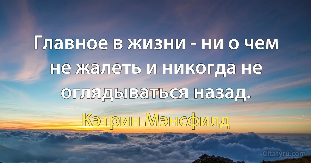 Главное в жизни - ни о чем не жалеть и никогда не оглядываться назад. (Кэтрин Мэнсфилд)