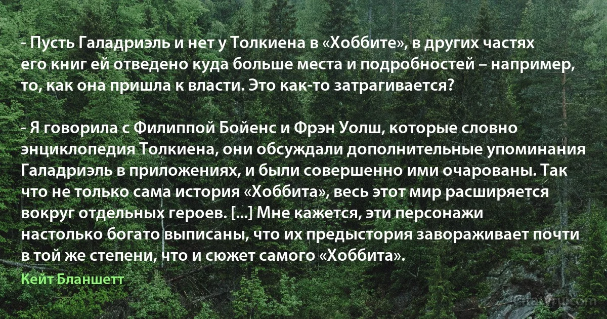 - Пусть Галадриэль и нет у Толкиена в «Хоббите», в других частях его книг ей отведено куда больше места и подробностей – например, то, как она пришла к власти. Это как-то затрагивается?

- Я говорила с Филиппой Бойенс и Фрэн Уолш, которые словно энциклопедия Толкиена, они обсуждали дополнительные упоминания Галадриэль в приложениях, и были совершенно ими очарованы. Так что не только сама история «Хоббита», весь этот мир расширяется вокруг отдельных героев. [...] Мне кажется, эти персонажи настолько богато выписаны, что их предыстория завораживает почти в той же степени, что и сюжет самого «Хоббита». (Кейт Бланшетт)