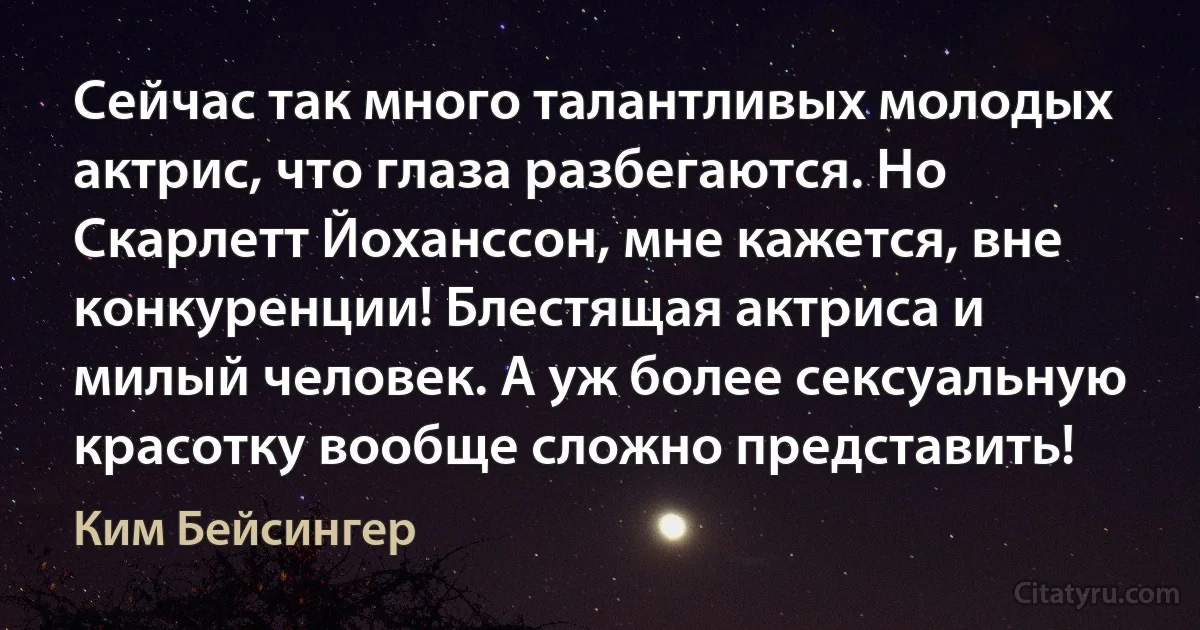 Сейчас так много талантливых молодых актрис, что глаза разбегаются. Но Скарлетт Йоханссон, мне кажется, вне конкуренции! Блестящая актриса и милый человек. А уж более сексуальную красотку вообще сложно представить! (Ким Бейсингер)