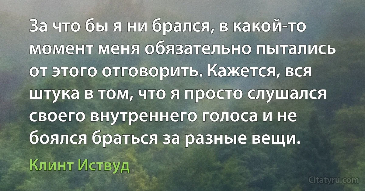 За что бы я ни брался, в какой-то момент меня обязательно пытались от этого отговорить. Кажется, вся штука в том, что я просто слушался своего внутреннего голоса и не боялся браться за разные вещи. (Клинт Иствуд)