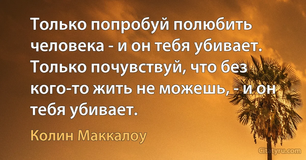 Только попробуй полюбить человека - и он тебя убивает. Только почувствуй, что без кого-то жить не можешь, - и он тебя убивает. (Колин Маккалоу)