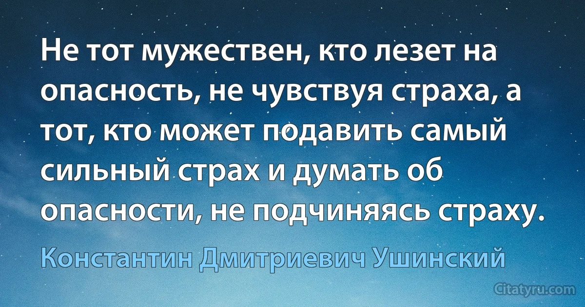 Не тот мужествен, кто лезет на опасность, не чувствуя страха, а тот, кто может подавить самый сильный страх и думать об опасности, не подчиняясь страху. (Константин Дмитриевич Ушинский)