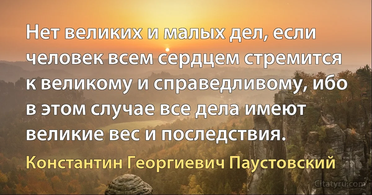 Нет великих и малых дел, если человек всем сердцем стремится к великому и справедливому, ибо в этом случае все дела имеют великие вес и последствия. (Константин Георгиевич Паустовский)