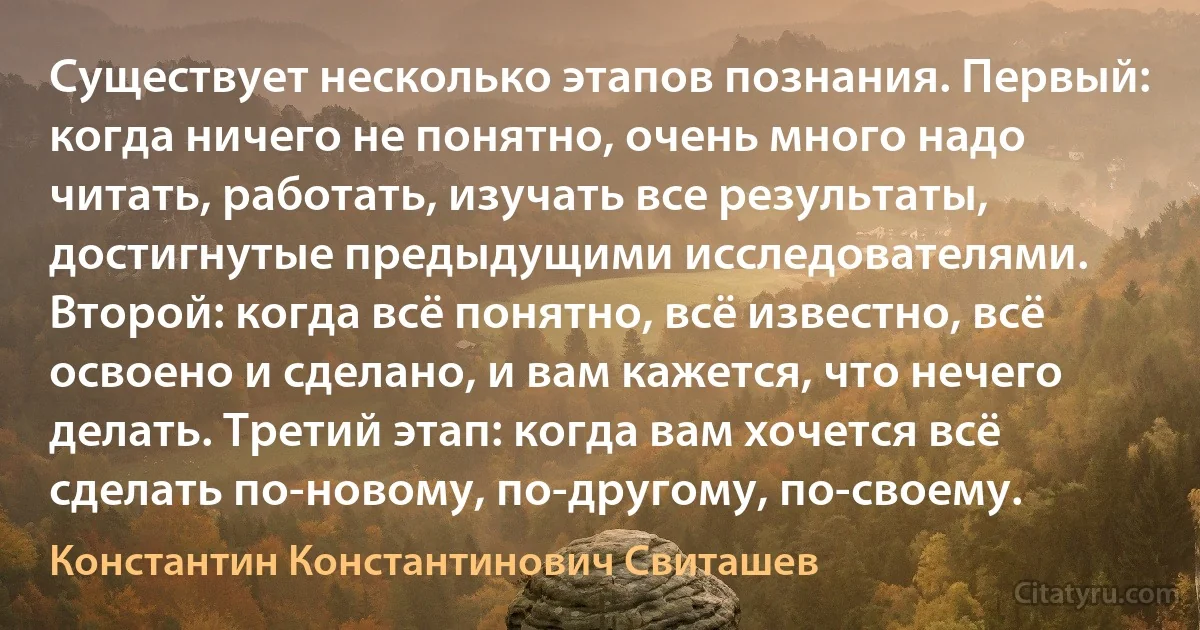 Существует несколько этапов познания. Первый: когда ничего не понятно, очень много надо читать, работать, изучать все результаты, достигнутые предыдущими исследователями. Второй: когда всё понятно, всё известно, всё освоено и сделано, и вам кажется, что нечего делать. Третий этап: когда вам хочется всё сделать по-новому, по-другому, по-своему. (Константин Константинович Свиташев)