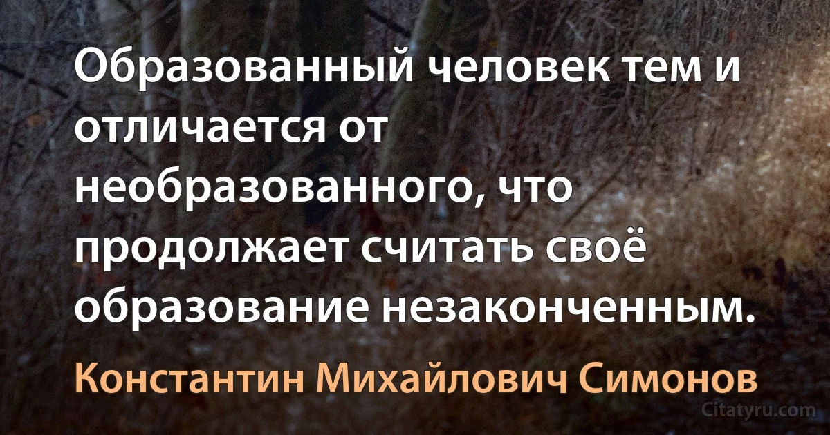 Образованный человек тем и отличается от необразованного, что продолжает считать своё образование незаконченным. (Константин Михайлович Симонов)