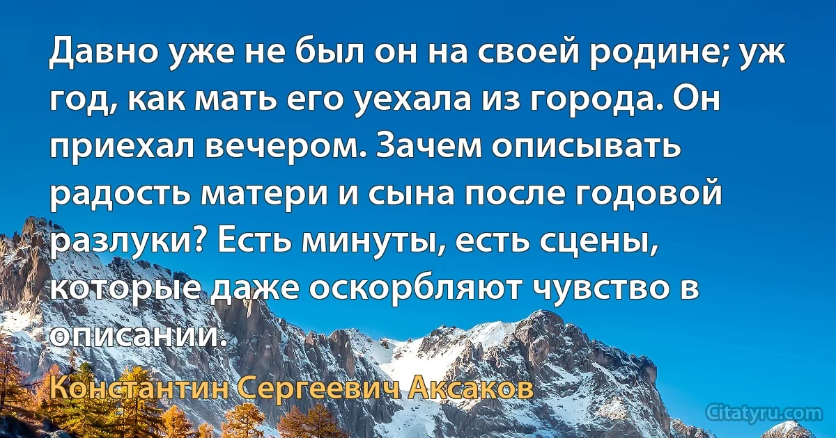 Давно уже не был он на своей родине; уж год, как мать его уехала из города. Он приехал вечером. Зачем описывать радость матери и сына после годовой разлуки? Есть минуты, есть сцены, которые даже оскорбляют чувство в описании. (Константин Сергеевич Аксаков)