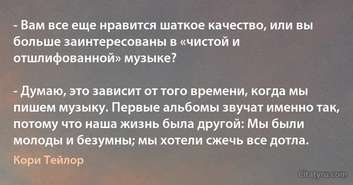 - Вам все еще нравится шаткое качество, или вы больше заинтересованы в «чистой и отшлифованной» музыке?

- Думаю, это зависит от того времени, когда мы пишем музыку. Первые альбомы звучат именно так, потому что наша жизнь была другой: Мы были молоды и безумны; мы хотели сжечь все дотла. (Кори Тейлор)