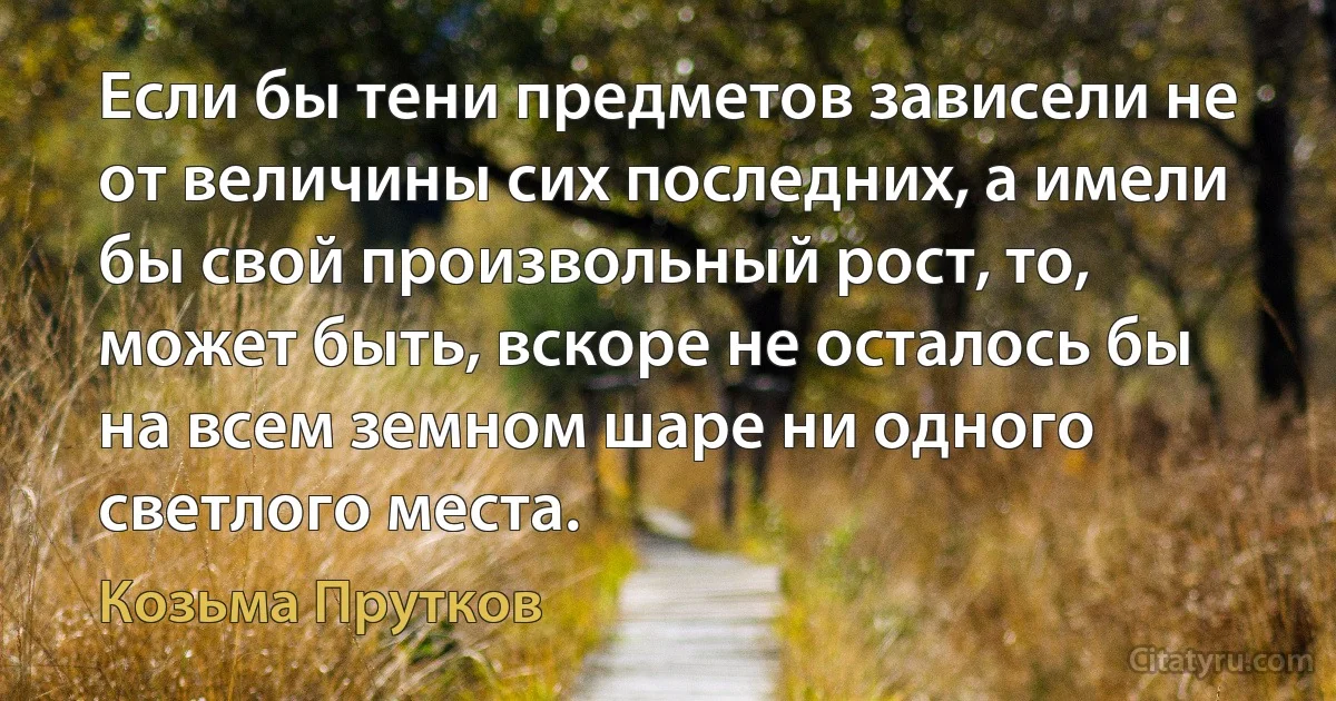 Если бы тени предметов зависели не от величины сих последних, а имели бы свой произвольный рост, то, может быть, вскоре не осталось бы на всем земном шаре ни одного светлого места. (Козьма Прутков)