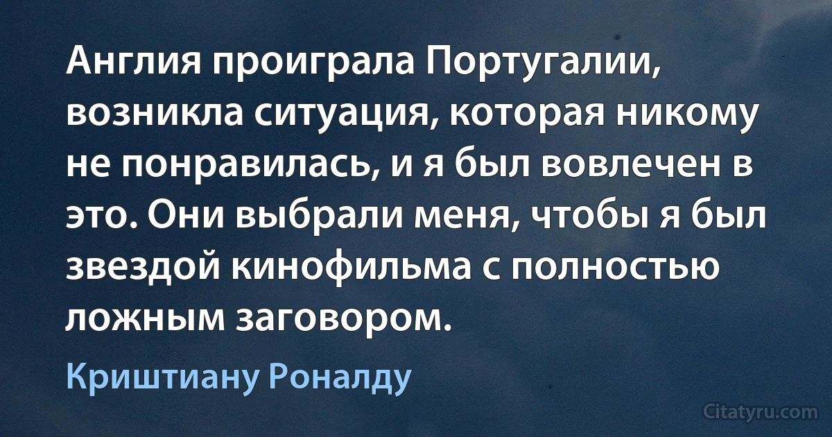 Англия проиграла Португалии, возникла ситуация, которая никому не понравилась, и я был вовлечен в это. Они выбрали меня, чтобы я был звездой кинофильма с полностью ложным заговором. (Криштиану Роналду)