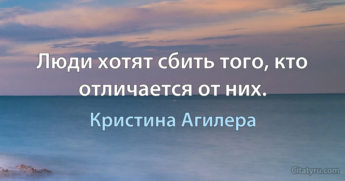 Люди хотят сбить того, кто отличается от них. (Кристина Агилера)