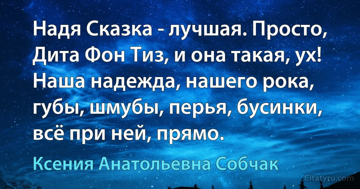 Надя Сказка - лучшая. Просто, Дита Фон Тиз, и она такая, ух! Наша надежда, нашего рока, губы, шмубы, перья, бусинки, всё при ней, прямо. (Ксения Анатольевна Собчак)