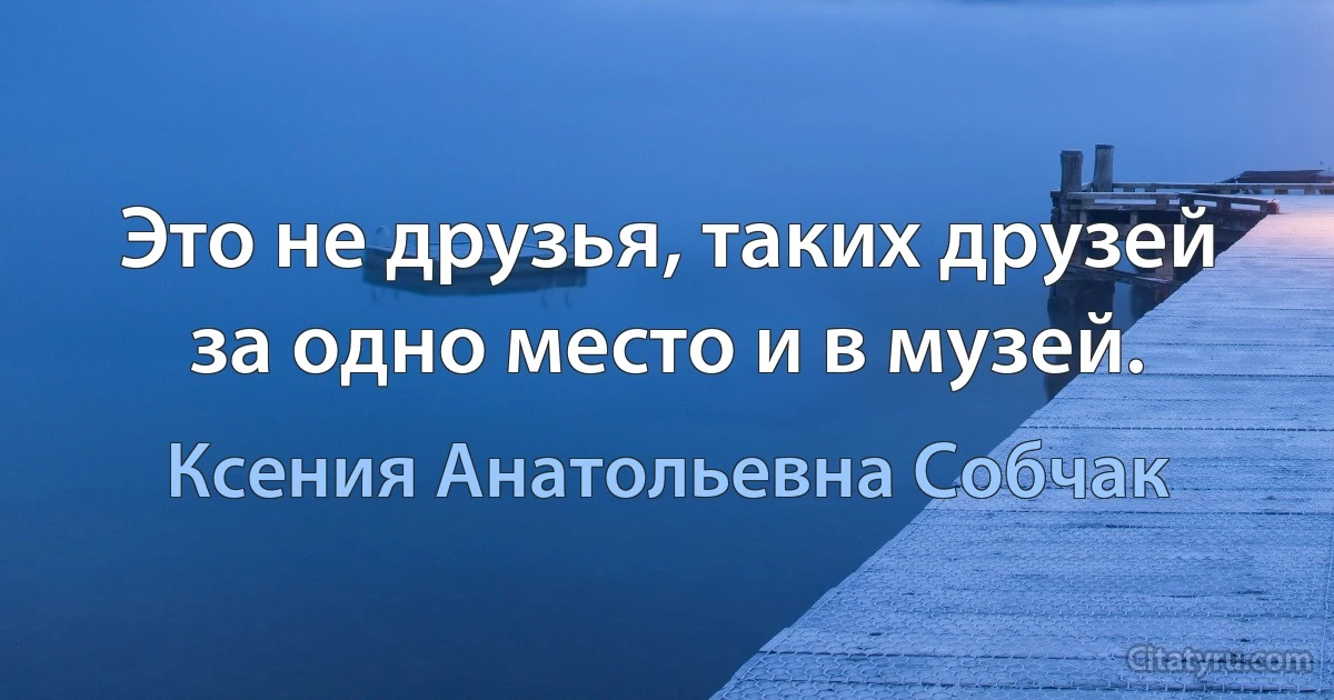 Это не друзья, таких друзей за одно место и в музей. (Ксения Анатольевна Собчак)