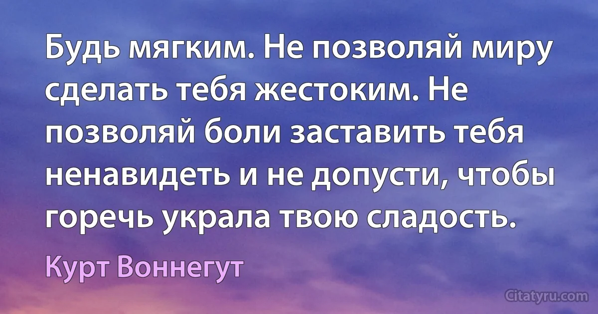 Будь мягким. Не позволяй миру сделать тебя жестоким. Не позволяй боли заставить тебя ненавидеть и не допусти, чтобы горечь украла твою сладость. (Курт Воннегут)