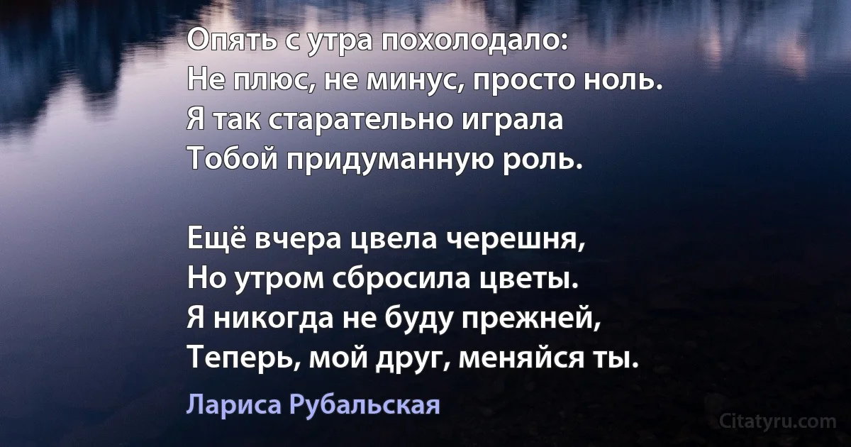 Опять с утра похолодало:
Не плюс, не минус, просто ноль.
Я так старательно играла
Тобой придуманную роль.

Ещё вчера цвела черешня,
Но утром сбросила цветы.
Я никогда не буду прежней,
Теперь, мой друг, меняйся ты. (Лариса Рубальская)